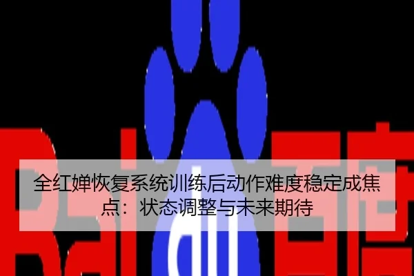 全红婵恢复系统训练后动作难度稳定成焦点：状态调整与未来期待