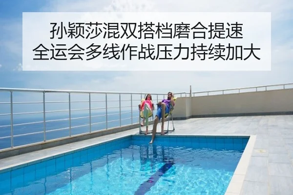 孙颖莎混双搭档磨合提速 全运会多线作战压力持续加大